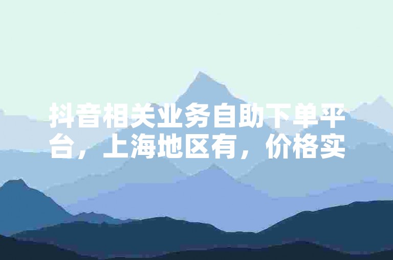 抖音相关业务自助下单平台，上海地区有，价格实惠可体验