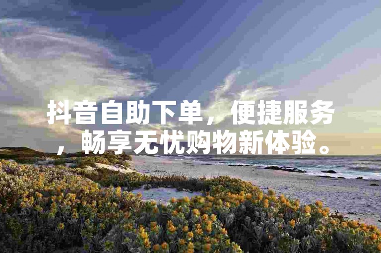 抖音自助下单，便捷服务，畅享无忧购物新体验。