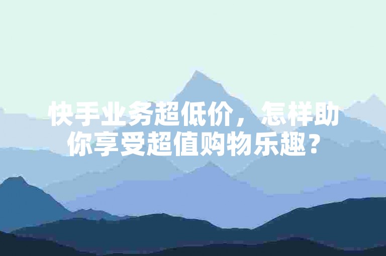 快手业务超低价，怎样助你享受超值购物乐趣？