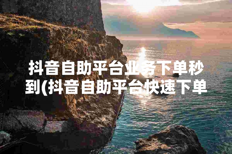 抖音自助平台业务下单秒到(抖音自助平台快速下单)