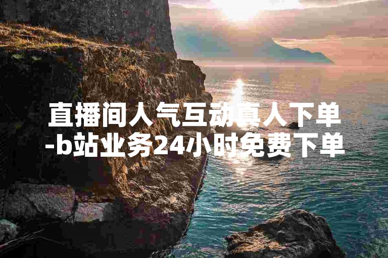 直播间人气互动真人下单-b站业务24小时免费下单平台