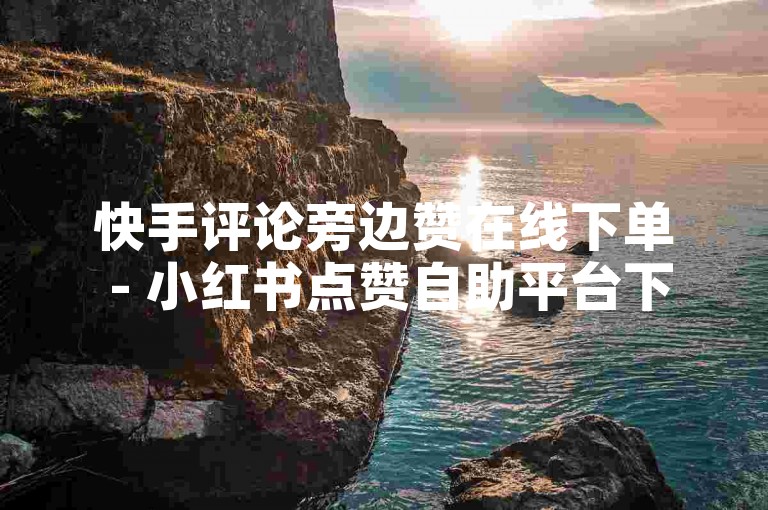 快手评论旁边赞在线下单 - 小红书点赞自助平台下单网站