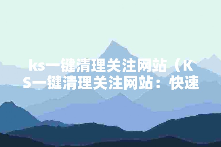 ks一键清理关注网站（KS一键清理关注网站：快速清理网站垃圾，提升用户体验）